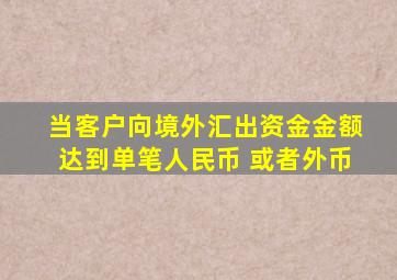 当客户向境外汇出资金金额达到单笔人民币 或者外币